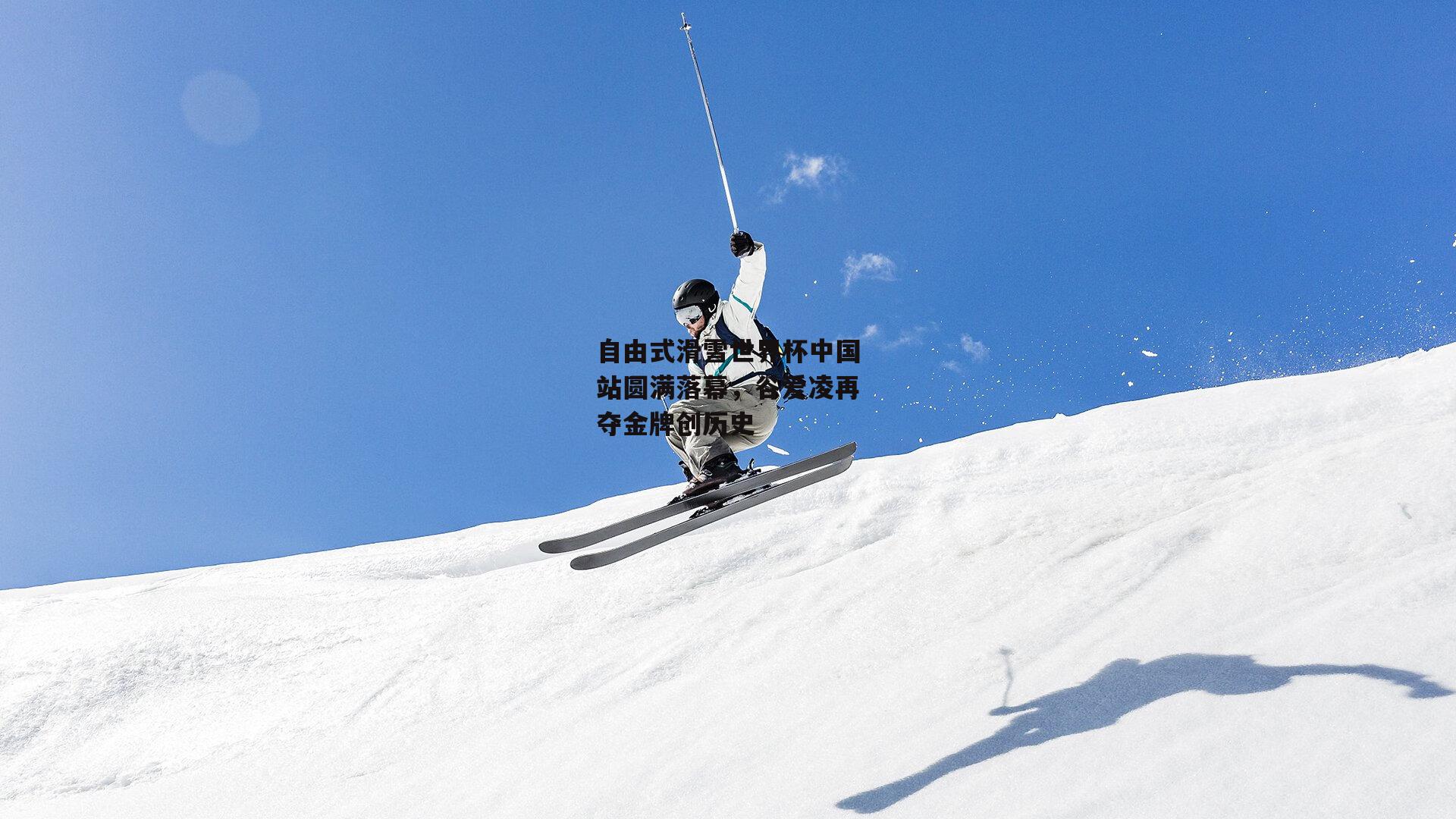 自由式滑雪世界杯中国站圆满落幕，谷爱凌再夺金牌创历史